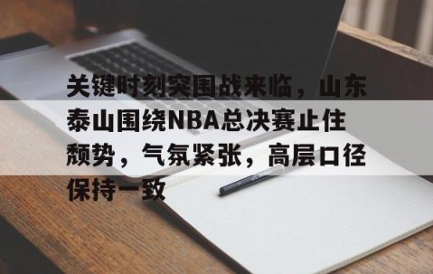 关键时刻突围战来临，山东泰山围绕NBA总决赛止住颓势，气氛紧张，高层口径保持一致(山东泰山vs曼谷联客场发布会举行)-亚博娱乐网站