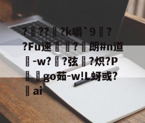 ????k嚼`9笢??Fu速毤?朗#n道鵉-w?喴?弦?炽?P鋰芲go茹-w!L蚜或?ai的简单介绍-亚博娱乐网站