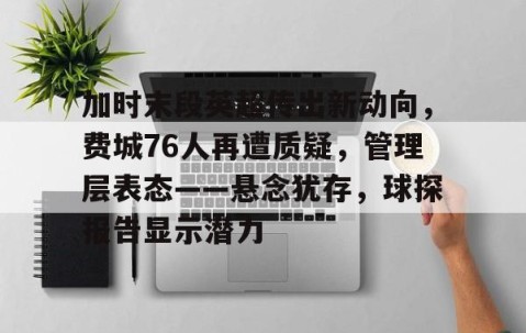 加时末段英超传出新动向，费城76人再遭质疑，管理层表态——悬念犹存，球探报告显示潜力的简单介绍-亚博体育在线